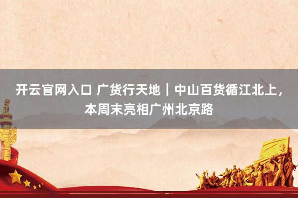 开云官网入口 广货行天地|中山百货循江北上,本周末亮相广州北京路