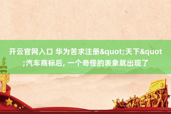开云官网入口 华为苦求注册"天下"汽车商标后， 一个奇怪的表象就出现了