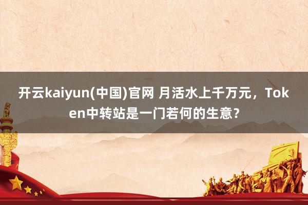 开云kaiyun(中国)官网 月活水上千万元，Token中转站是一门若何的生意？