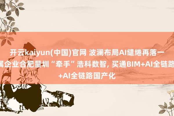 开云kaiyun(中国)官网 波澜布局AI缱绻再落一子: 权属企业合肥量圳“牵手”浩科数智， 买通BIM+AI全链路国产化