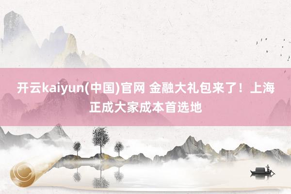 开云kaiyun(中国)官网 金融大礼包来了！上海正成大家成本首选地