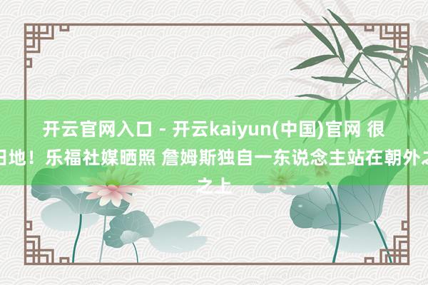 开云官网入口 - 开云kaiyun(中国)官网 很有田地！乐福社媒晒照 詹姆斯独自一东说念主站在朝外之上